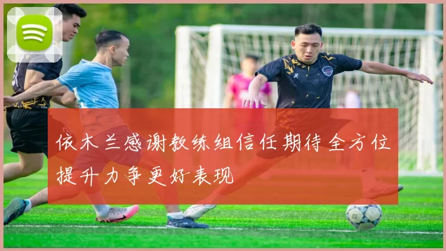 依木兰感谢教练组信任期待全方位提升力争更好表现