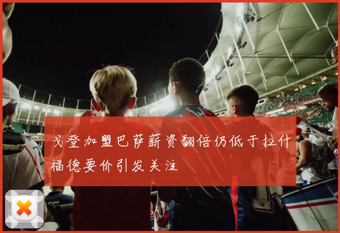 戈登加盟巴萨薪资翻倍仍低于拉什福德要价引发关注