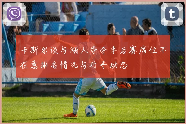 卡斯尔谈与湖人争夺季后赛席位不在意排名情况与对手动态