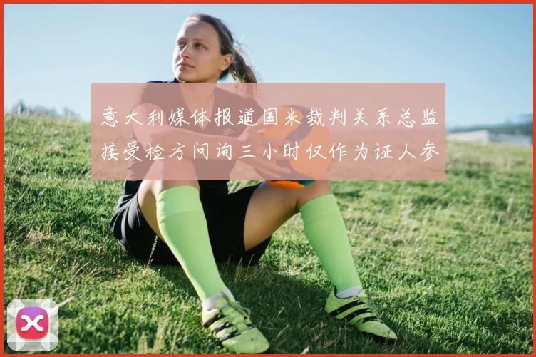 意大利媒体报道国米裁判关系总监接受检方问询三小时仅作为证人参与调查