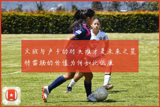 文班与卢卡的对决谁才是未来之星特雷杨的价值为何如此低廉