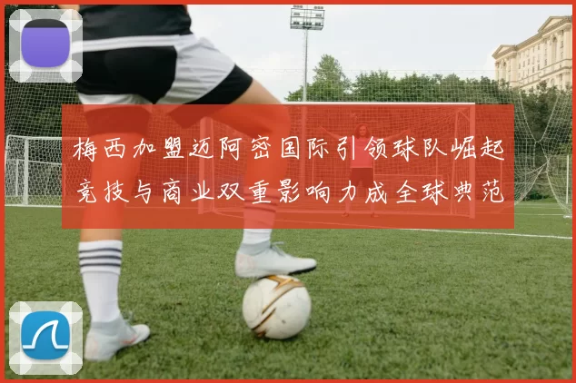 梅西加盟迈阿密国际引领球队崛起竞技与商业双重影响力成全球典范