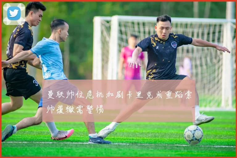 曼联帅位危机加剧卡里克或重蹈索帅覆辙需警惕