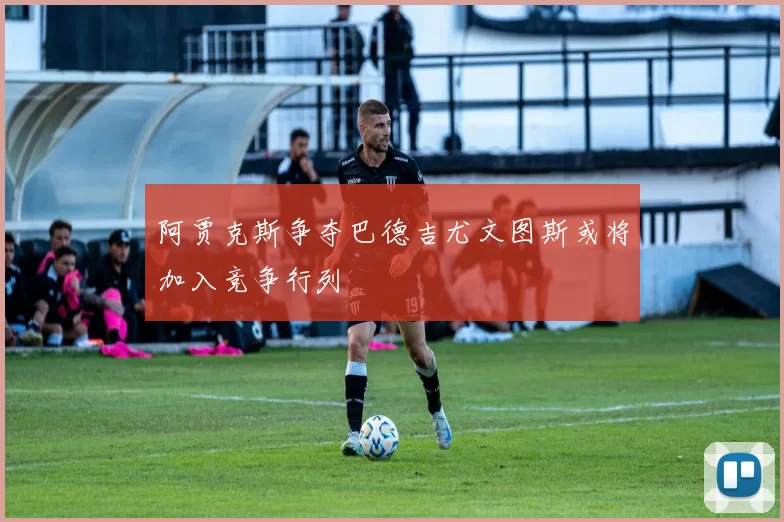 阿贾克斯争夺巴德吉尤文图斯或将加入竞争行列
