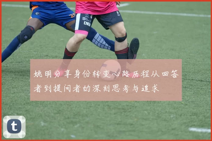 姚明分享身份转变心路历程从回答者到提问者的深刻思考与追求