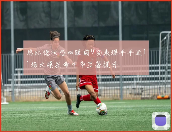 恩比德状态回暖前9场表现平平近11场大爆发命中率显著提升