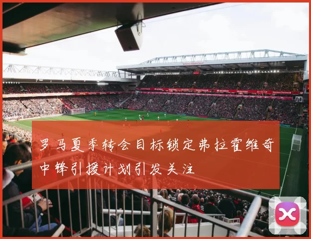 罗马夏季转会目标锁定弗拉霍维奇中锋引援计划引发关注