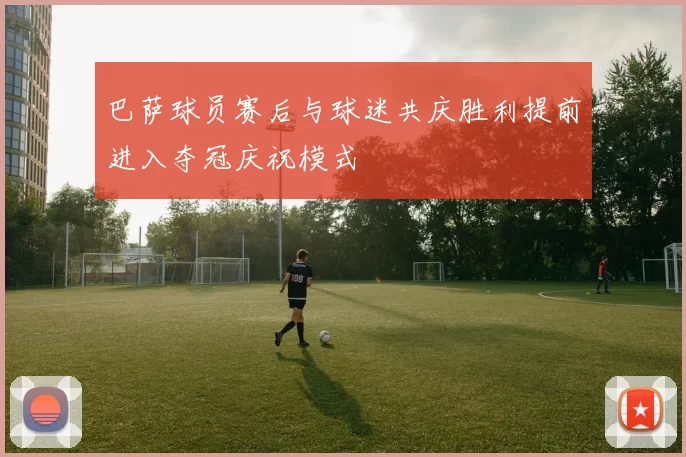 巴萨球员赛后与球迷共庆胜利提前进入夺冠庆祝模式